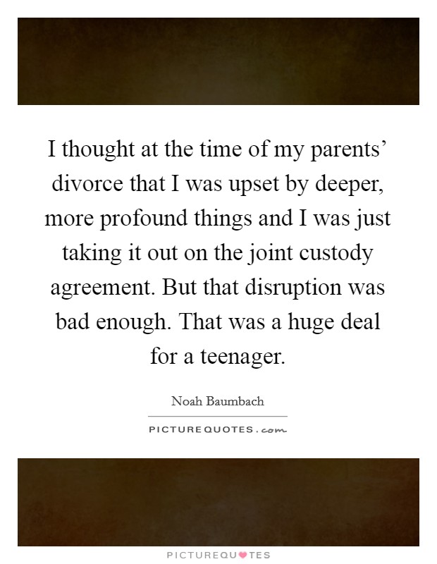 I thought at the time of my parents' divorce that I was upset by deeper, more profound things and I was just taking it out on the joint custody agreement. But that disruption was bad enough. That was a huge deal for a teenager Picture Quote #1