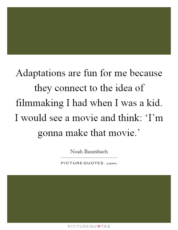 Adaptations are fun for me because they connect to the idea of filmmaking I had when I was a kid. I would see a movie and think: ‘I'm gonna make that movie.' Picture Quote #1