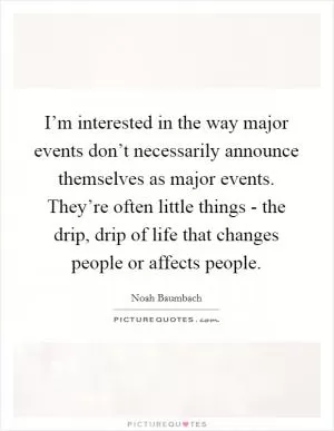 I’m interested in the way major events don’t necessarily announce themselves as major events. They’re often little things - the drip, drip of life that changes people or affects people Picture Quote #1