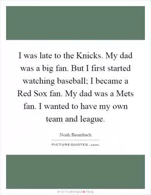 I was late to the Knicks. My dad was a big fan. But I first started watching baseball; I became a Red Sox fan. My dad was a Mets fan. I wanted to have my own team and league Picture Quote #1