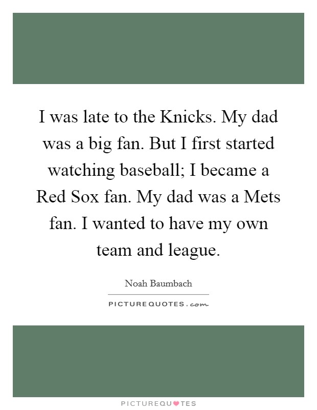 I was late to the Knicks. My dad was a big fan. But I first started watching baseball; I became a Red Sox fan. My dad was a Mets fan. I wanted to have my own team and league Picture Quote #1