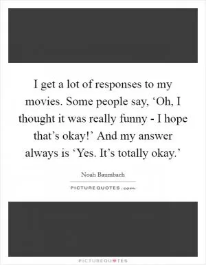 I get a lot of responses to my movies. Some people say, ‘Oh, I thought it was really funny - I hope that’s okay!’ And my answer always is ‘Yes. It’s totally okay.’ Picture Quote #1