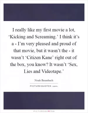 I really like my first movie a lot, ‘Kicking and Screaming.’ I think it’s a - I’m very pleased and proud of that movie, but it wasn’t the - it wasn’t ‘Citizen Kane’ right out of the box, you know? It wasn’t ‘Sex, Lies and Videotape.’ Picture Quote #1