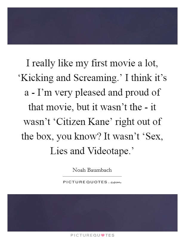 I really like my first movie a lot, ‘Kicking and Screaming.' I think it's a - I'm very pleased and proud of that movie, but it wasn't the - it wasn't ‘Citizen Kane' right out of the box, you know? It wasn't ‘Sex, Lies and Videotape.' Picture Quote #1