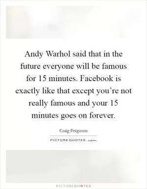 Andy Warhol said that in the future everyone will be famous for 15 minutes. Facebook is exactly like that except you’re not really famous and your 15 minutes goes on forever Picture Quote #1