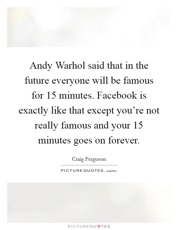 Andy Warhol said that in the future everyone will be famous for 15 minutes. Facebook is exactly like that except you're not really famous and your 15 minutes goes on forever Picture Quote #1