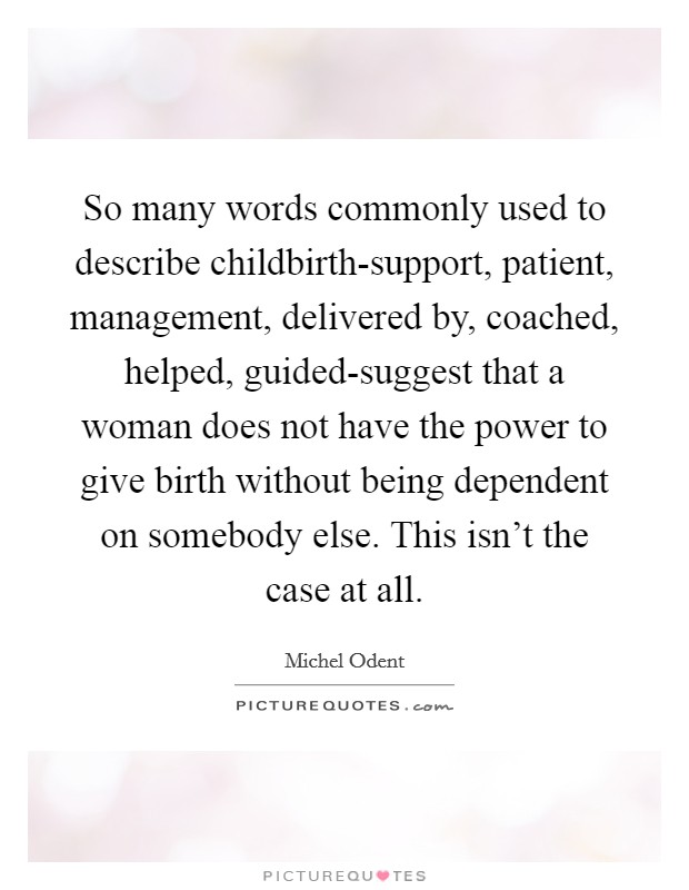 So many words commonly used to describe childbirth-support, patient, management, delivered by, coached, helped, guided-suggest that a woman does not have the power to give birth without being dependent on somebody else. This isn't the case at all Picture Quote #1