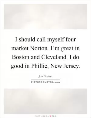 I should call myself four market Norton. I’m great in Boston and Cleveland. I do good in Phillie, New Jersey Picture Quote #1