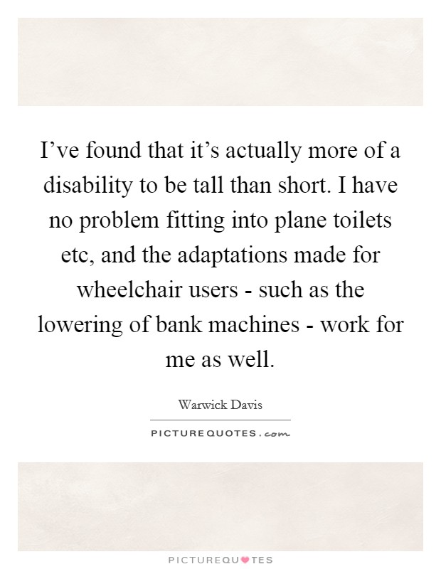 I've found that it's actually more of a disability to be tall than short. I have no problem fitting into plane toilets etc, and the adaptations made for wheelchair users - such as the lowering of bank machines - work for me as well Picture Quote #1