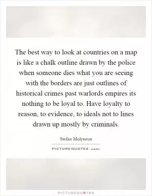 The best way to look at countries on a map is like a chalk outline drawn by the police when someone dies what you are seeing with the borders are just outlines of historical crimes past warlords empires its nothing to be loyal to. Have loyalty to reason, to evidence, to ideals not to lines drawn up mostly by criminals Picture Quote #1