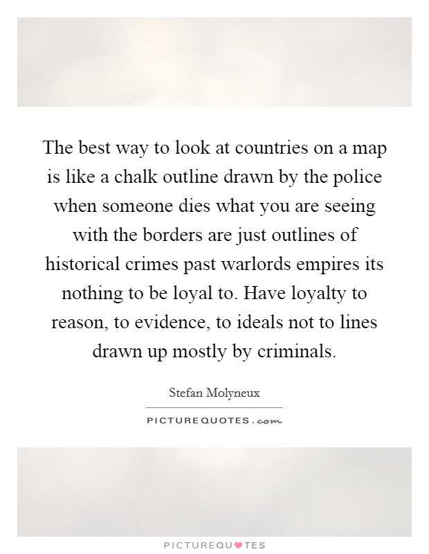 The best way to look at countries on a map is like a chalk outline drawn by the police when someone dies what you are seeing with the borders are just outlines of historical crimes past warlords empires its nothing to be loyal to. Have loyalty to reason, to evidence, to ideals not to lines drawn up mostly by criminals Picture Quote #1