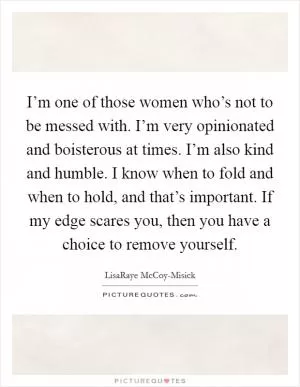 I’m one of those women who’s not to be messed with. I’m very opinionated and boisterous at times. I’m also kind and humble. I know when to fold and when to hold, and that’s important. If my edge scares you, then you have a choice to remove yourself Picture Quote #1