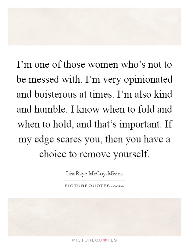 I'm one of those women who's not to be messed with. I'm very opinionated and boisterous at times. I'm also kind and humble. I know when to fold and when to hold, and that's important. If my edge scares you, then you have a choice to remove yourself Picture Quote #1