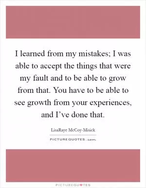 I learned from my mistakes; I was able to accept the things that were my fault and to be able to grow from that. You have to be able to see growth from your experiences, and I’ve done that Picture Quote #1