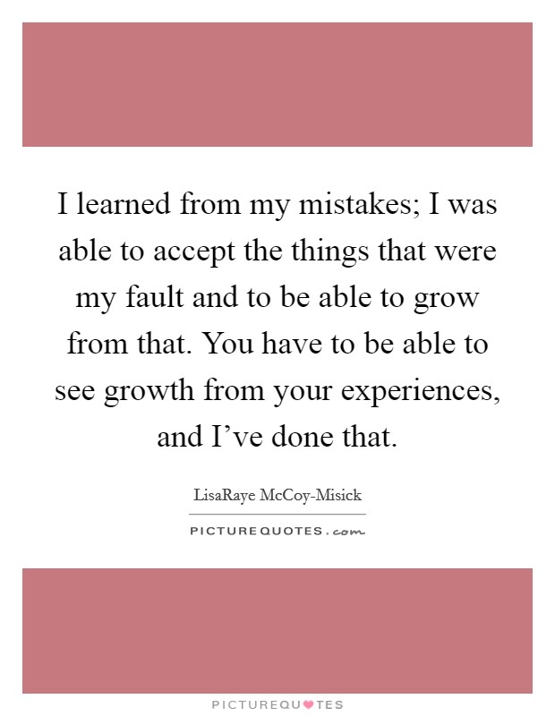 I learned from my mistakes; I was able to accept the things that were my fault and to be able to grow from that. You have to be able to see growth from your experiences, and I've done that Picture Quote #1