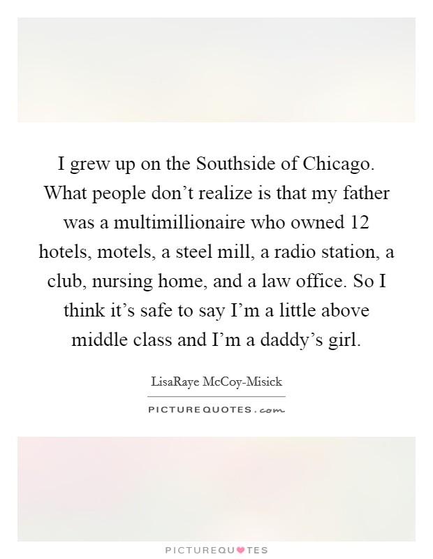 I grew up on the Southside of Chicago. What people don’t realize is that my father was a multimillionaire who owned 12 hotels, motels, a steel mill, a radio station, a club, nursing home, and a law office. So I think it’s safe to say I’m a little above middle class and I’m a daddy’s girl Picture Quote #1