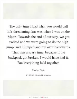 The only time I had what you would call life-threatening fear was when I was on the Moon. Towards the end of our stay, we got excited and we were going to do the high jump, and I jumped and fell over backwards. That was a scary time, because if the backpack got broken, I would have had it. But everything held together Picture Quote #1