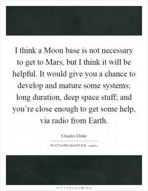 I think a Moon base is not necessary to get to Mars, but I think it will be helpful. It would give you a chance to develop and mature some systems; long duration, deep space stuff; and you’re close enough to get some help, via radio from Earth Picture Quote #1