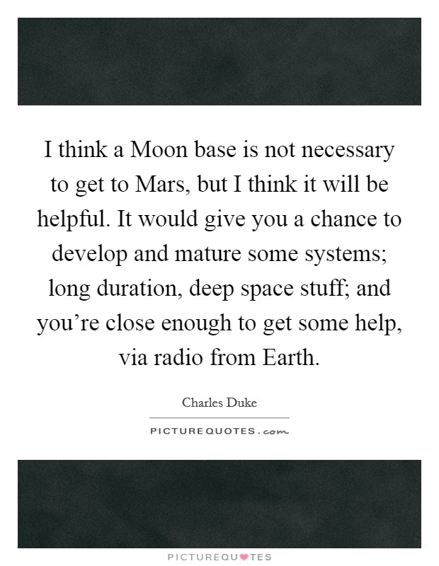 I think a Moon base is not necessary to get to Mars, but I think it will be helpful. It would give you a chance to develop and mature some systems; long duration, deep space stuff; and you're close enough to get some help, via radio from Earth Picture Quote #1