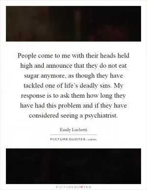 People come to me with their heads held high and announce that they do not eat sugar anymore, as though they have tackled one of life’s deadly sins. My response is to ask them how long they have had this problem and if they have considered seeing a psychiatrist Picture Quote #1