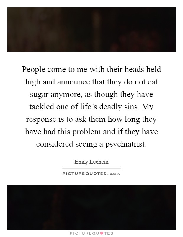 People come to me with their heads held high and announce that they do not eat sugar anymore, as though they have tackled one of life's deadly sins. My response is to ask them how long they have had this problem and if they have considered seeing a psychiatrist Picture Quote #1