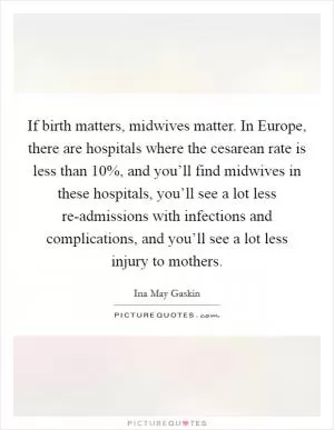 If birth matters, midwives matter. In Europe, there are hospitals where the cesarean rate is less than 10%, and you’ll find midwives in these hospitals, you’ll see a lot less re-admissions with infections and complications, and you’ll see a lot less injury to mothers Picture Quote #1