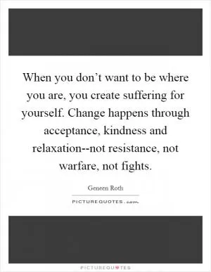 When you don’t want to be where you are, you create suffering for yourself. Change happens through acceptance, kindness and relaxation--not resistance, not warfare, not fights Picture Quote #1