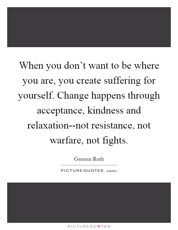When you don't want to be where you are, you create suffering for yourself. Change happens through acceptance, kindness and relaxation--not resistance, not warfare, not fights Picture Quote #1