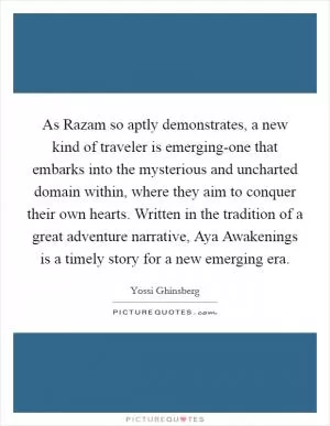 As Razam so aptly demonstrates, a new kind of traveler is emerging-one that embarks into the mysterious and uncharted domain within, where they aim to conquer their own hearts. Written in the tradition of a great adventure narrative, Aya Awakenings is a timely story for a new emerging era Picture Quote #1