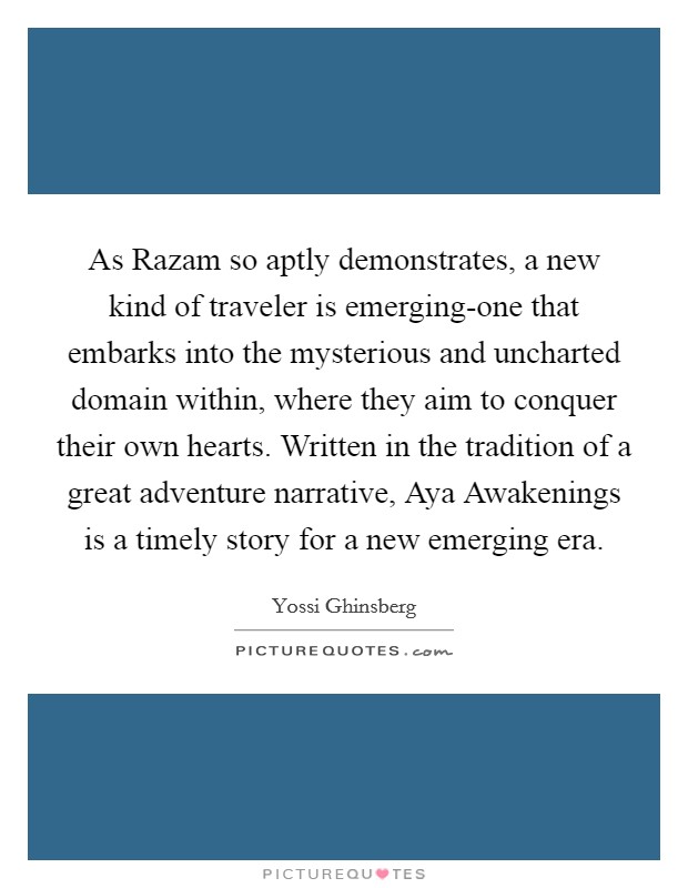 As Razam so aptly demonstrates, a new kind of traveler is emerging-one that embarks into the mysterious and uncharted domain within, where they aim to conquer their own hearts. Written in the tradition of a great adventure narrative, Aya Awakenings is a timely story for a new emerging era Picture Quote #1