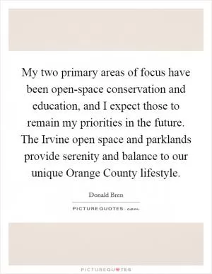 My two primary areas of focus have been open-space conservation and education, and I expect those to remain my priorities in the future. The Irvine open space and parklands provide serenity and balance to our unique Orange County lifestyle Picture Quote #1