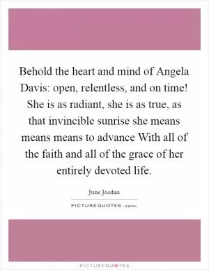 Behold the heart and mind of Angela Davis: open, relentless, and on time! She is as radiant, she is as true, as that invincible sunrise she means means means to advance With all of the faith and all of the grace of her entirely devoted life Picture Quote #1