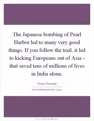The Japanese bombing of Pearl Harbor led to many very good things. If you follow the trail, it led to kicking Europeans out of Asia - that saved tens of millions of lives in India alone Picture Quote #1