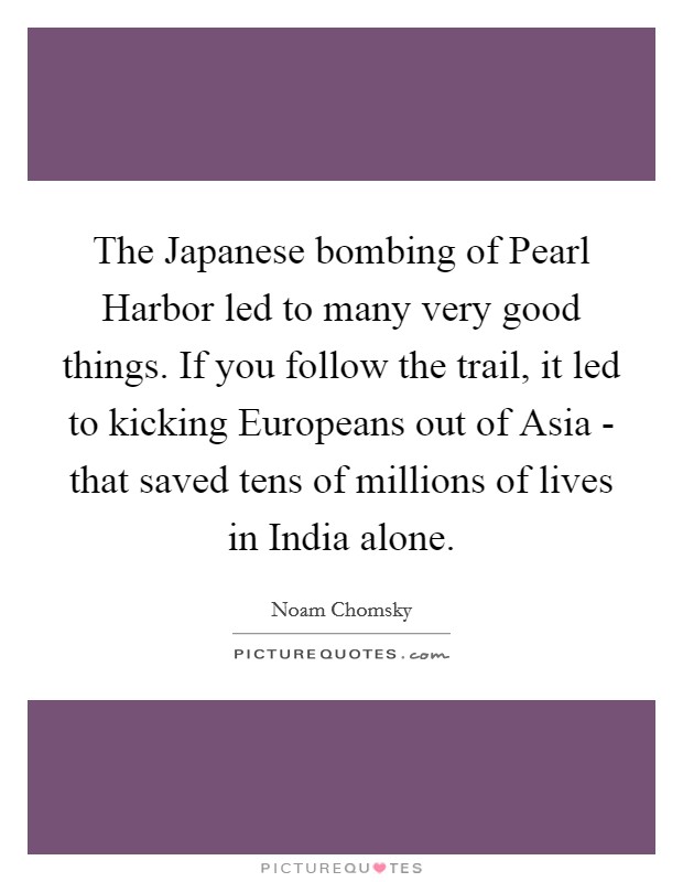 The Japanese bombing of Pearl Harbor led to many very good things. If you follow the trail, it led to kicking Europeans out of Asia - that saved tens of millions of lives in India alone Picture Quote #1