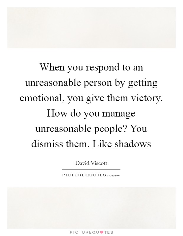 When you respond to an unreasonable person by getting emotional, you give them victory. How do you manage unreasonable people? You dismiss them. Like shadows Picture Quote #1