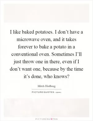 I like baked potatoes. I don’t have a microwave oven, and it takes forever to bake a potato in a conventional oven. Sometimes I’ll just throw one in there, even if I don’t want one, because by the time it’s done, who knows? Picture Quote #1