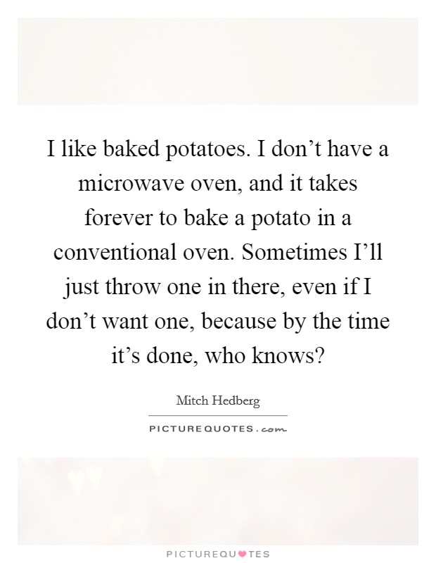 I like baked potatoes. I don't have a microwave oven, and it takes forever to bake a potato in a conventional oven. Sometimes I'll just throw one in there, even if I don't want one, because by the time it's done, who knows? Picture Quote #1