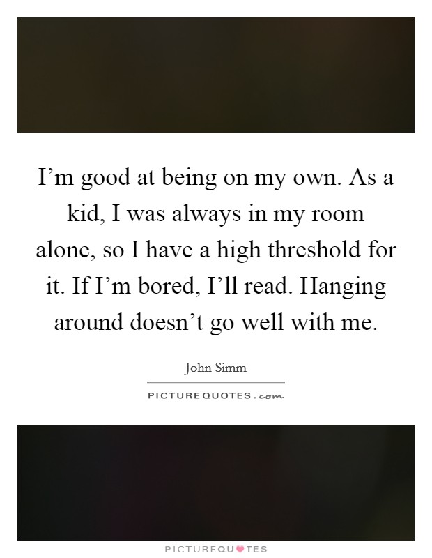 I'm good at being on my own. As a kid, I was always in my room alone, so I have a high threshold for it. If I'm bored, I'll read. Hanging around doesn't go well with me Picture Quote #1