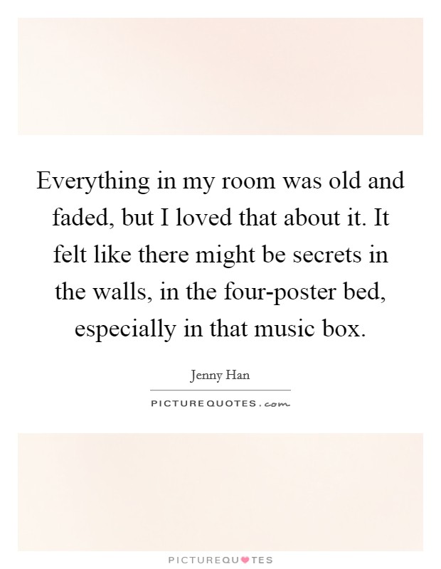 Everything in my room was old and faded, but I loved that about it. It felt like there might be secrets in the walls, in the four-poster bed, especially in that music box Picture Quote #1