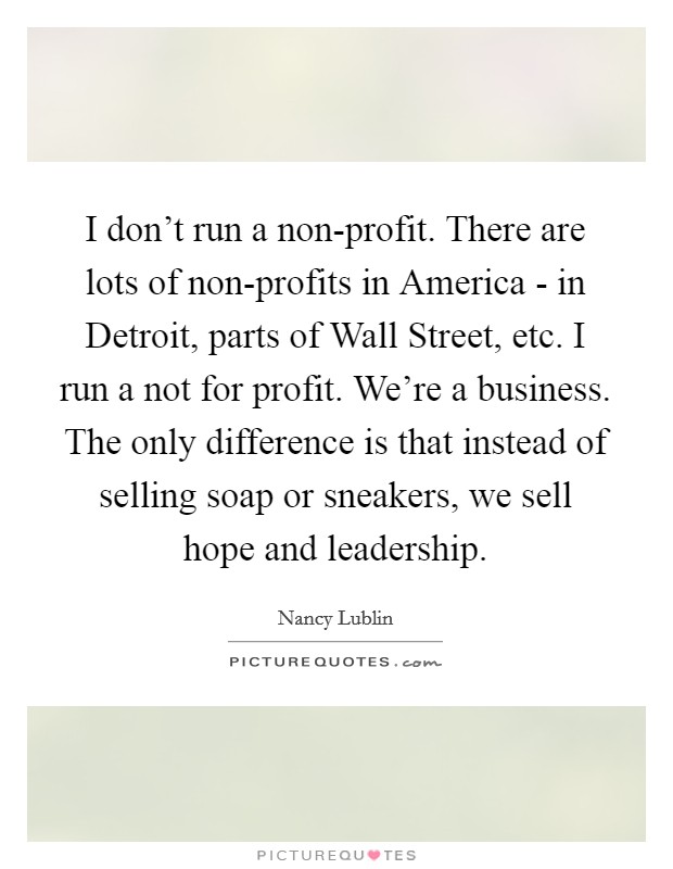 I don't run a non-profit. There are lots of non-profits in America - in Detroit, parts of Wall Street, etc. I run a not for profit. We're a business. The only difference is that instead of selling soap or sneakers, we sell hope and leadership Picture Quote #1