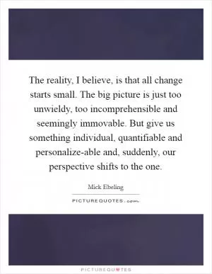 The reality, I believe, is that all change starts small. The big picture is just too unwieldy, too incomprehensible and seemingly immovable. But give us something individual, quantifiable and personalize-able and, suddenly, our perspective shifts to the one Picture Quote #1
