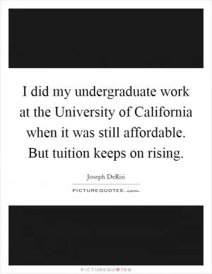 I did my undergraduate work at the University of California when it was still affordable. But tuition keeps on rising Picture Quote #1