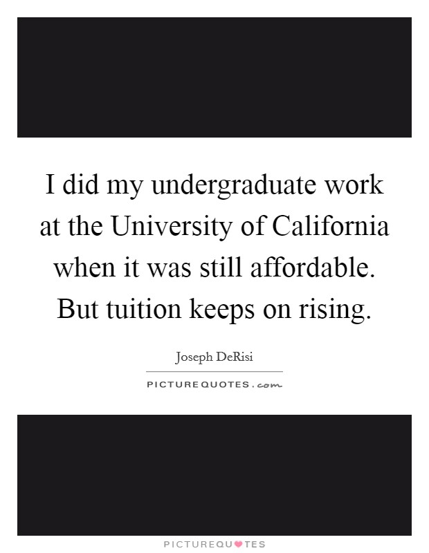 I did my undergraduate work at the University of California when it was still affordable. But tuition keeps on rising Picture Quote #1