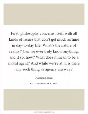 First, philosophy concerns itself with all kinds of issues that don’t get much airtime in day-to-day life. What’s the nature of reality? Can we ever truly know anything, and if so, how? What does it mean to be a moral agent? And while we’re at it, is there any such thing as agency anyway? Picture Quote #1