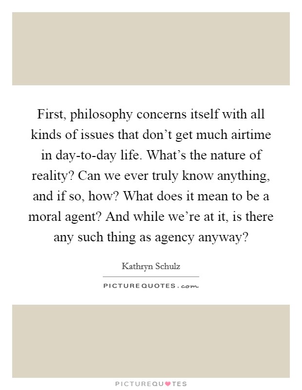 First, philosophy concerns itself with all kinds of issues that don't get much airtime in day-to-day life. What's the nature of reality? Can we ever truly know anything, and if so, how? What does it mean to be a moral agent? And while we're at it, is there any such thing as agency anyway? Picture Quote #1