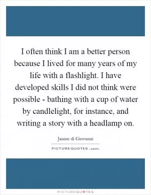 I often think I am a better person because I lived for many years of my life with a flashlight. I have developed skills I did not think were possible - bathing with a cup of water by candlelight, for instance, and writing a story with a headlamp on Picture Quote #1