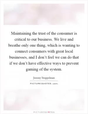 Maintaining the trust of the consumer is critical to our business. We live and breathe only one thing, which is wanting to connect consumers with great local businesses, and I don’t feel we can do that if we don’t have effective ways to prevent gaming of the system Picture Quote #1