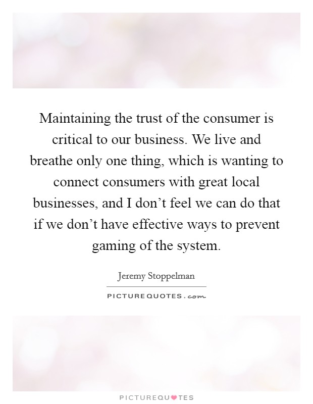 Maintaining the trust of the consumer is critical to our business. We live and breathe only one thing, which is wanting to connect consumers with great local businesses, and I don't feel we can do that if we don't have effective ways to prevent gaming of the system Picture Quote #1