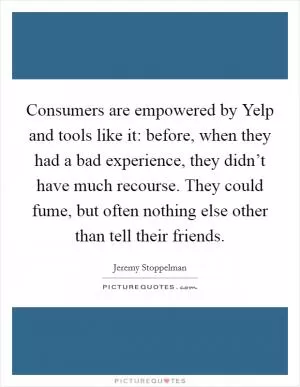 Consumers are empowered by Yelp and tools like it: before, when they had a bad experience, they didn’t have much recourse. They could fume, but often nothing else other than tell their friends Picture Quote #1