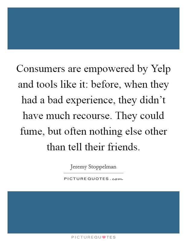 Consumers are empowered by Yelp and tools like it: before, when they had a bad experience, they didn't have much recourse. They could fume, but often nothing else other than tell their friends Picture Quote #1